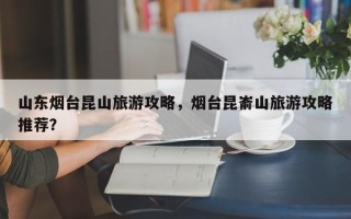 山东烟台昆山旅游攻略，烟台昆嵛山旅游攻略推荐？