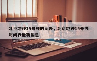 北京地铁15号线时间表，北京地铁15号线时间表最新消息