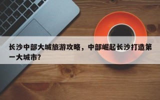 长沙中部大城旅游攻略，中部崛起长沙打造第一大城市？