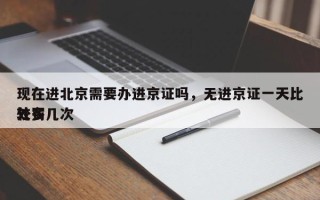 现在进北京需要办进京证吗，无进京证一天比较多
处罚几次