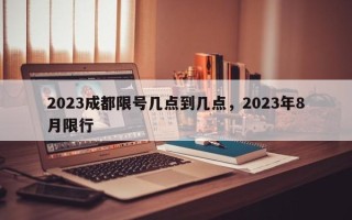 2023成都限号几点到几点，2023年8月限行