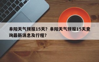 阜阳天气预报15天？阜阳天气预报15天查询最新消息及行程？