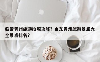 临沂青州旅游拍照攻略？山东青州旅游景点大全景点排名？