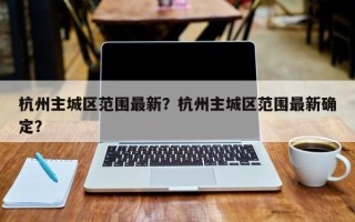 杭州主城区范围最新？杭州主城区范围最新确定？