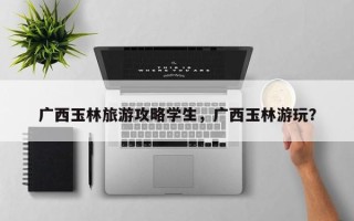 广西玉林旅游攻略学生，广西玉林游玩？