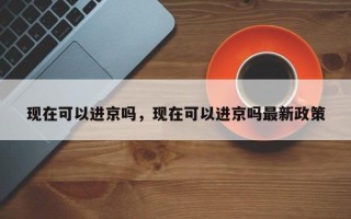 现在可以进京吗，现在可以进京吗最新政策