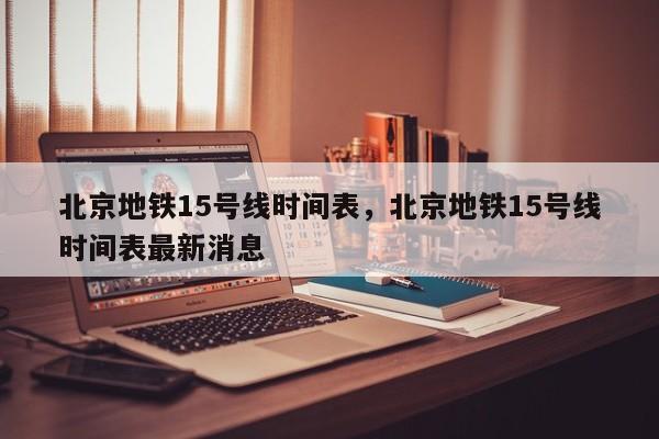 北京地铁15号线时间表，北京地铁15号线时间表最新消息-第1张图片-理理生活百科