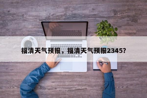 福清天气预报，福清天气预报2345？-第1张图片-理理生活百科