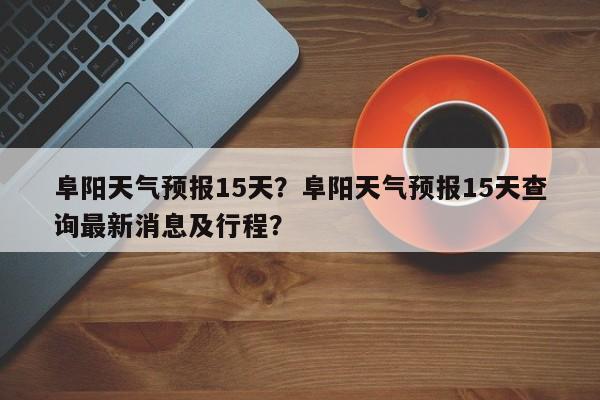 阜阳天气预报15天？阜阳天气预报15天查询最新消息及行程？-第1张图片-理理生活百科