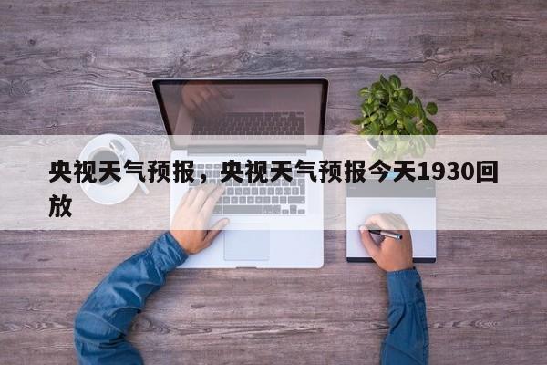 央视天气预报，央视天气预报今天1930回放-第1张图片-理理生活百科