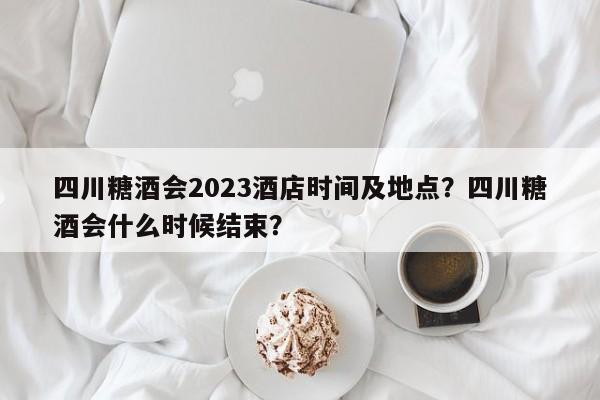 四川糖酒会2023酒店时间及地点？四川糖酒会什么时候结束？-第1张图片-理理生活百科