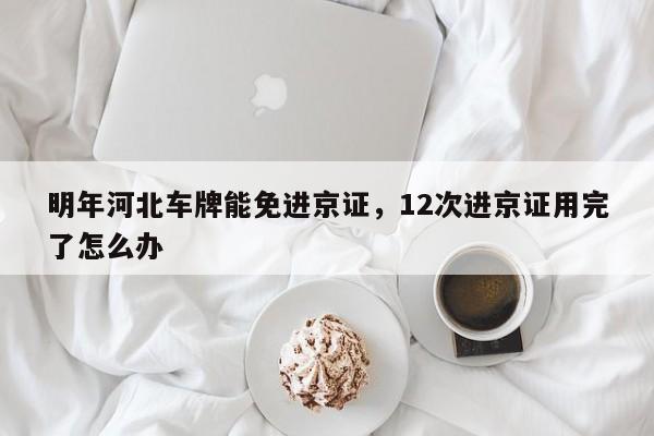 明年河北车牌能免进京证，12次进京证用完了怎么办-第1张图片-理理生活百科