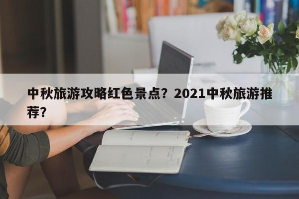 中秋旅游攻略红色景点？2021中秋旅游推荐？-第1张图片-理理生活百科