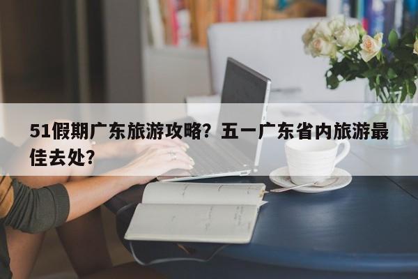 51假期广东旅游攻略？五一广东省内旅游最佳去处？-第1张图片-理理生活百科